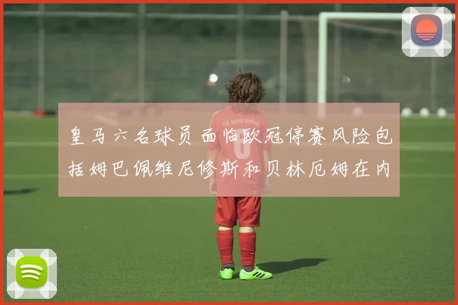 皇马六名球员面临欧冠停赛风险包括姆巴佩维尼修斯和贝林厄姆在内