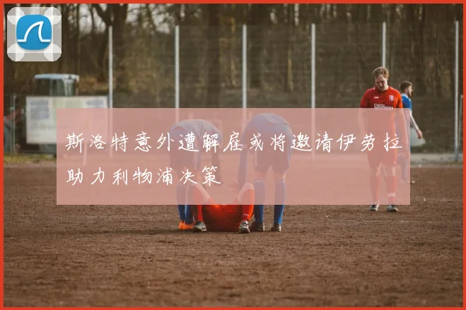 斯洛特意外遭解雇或将邀请伊劳拉助力利物浦决策