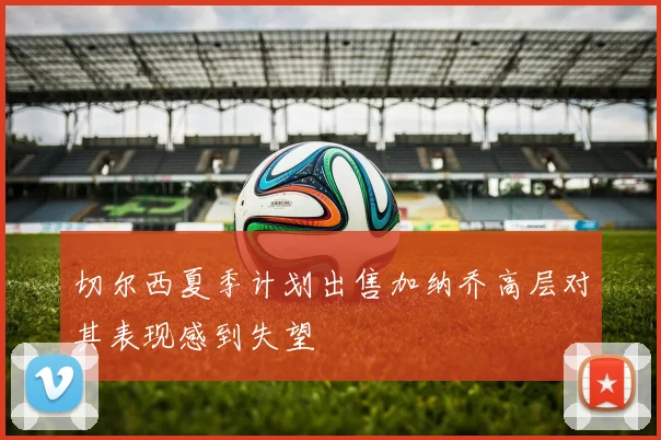 切尔西夏季计划出售加纳乔高层对其表现感到失望
