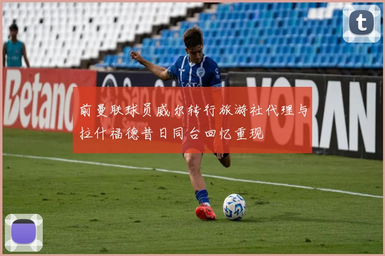 前曼联球员威尔转行旅游社代理与拉什福德昔日同台回忆重现