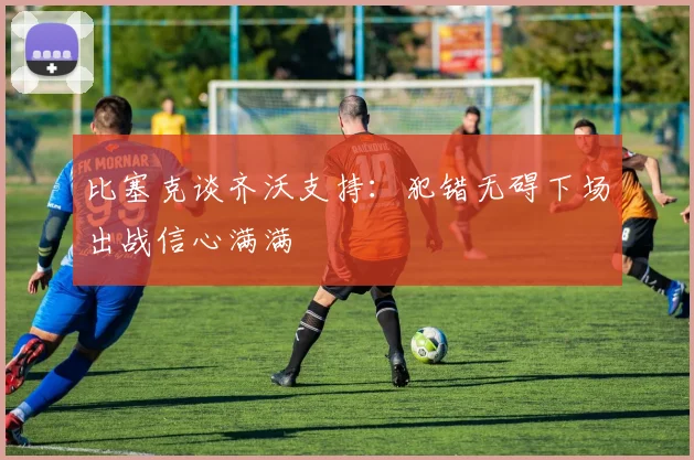 比塞克谈齐沃支持：犯错无碍下场出战信心满满