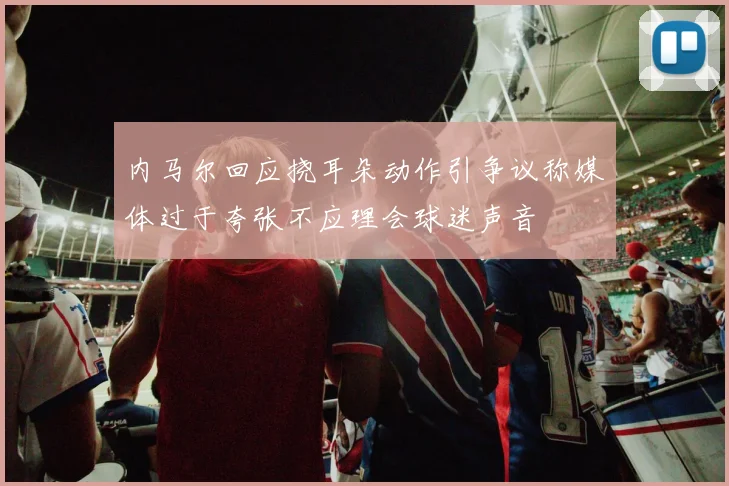 内马尔回应挠耳朵动作引争议称媒体过于夸张不应理会球迷声音