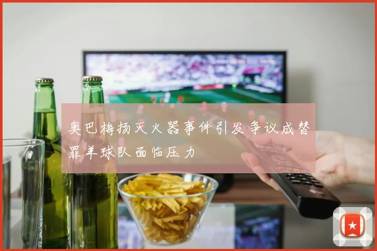 奥巴梅扬灭火器事件引发争议成替罪羊球队面临压力