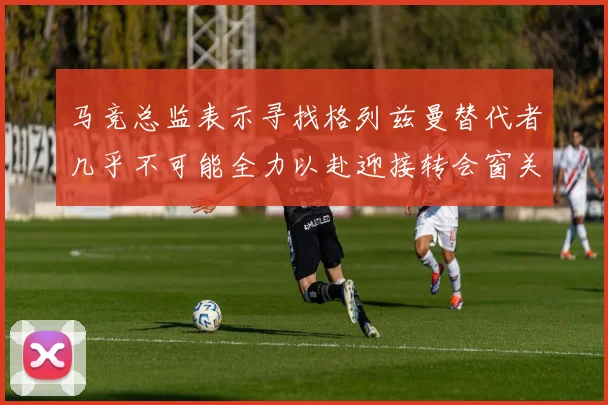 马竞总监表示寻找格列兹曼替代者几乎不可能全力以赴迎接转会窗关闭