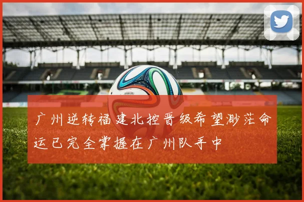 广州逆转福建北控晋级希望渺茫命运已完全掌握在广州队手中
