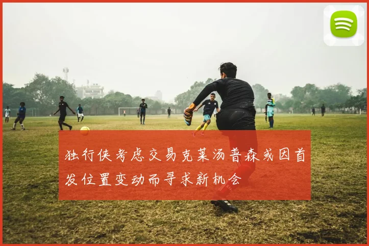 独行侠考虑交易克莱汤普森或因首发位置变动而寻求新机会
