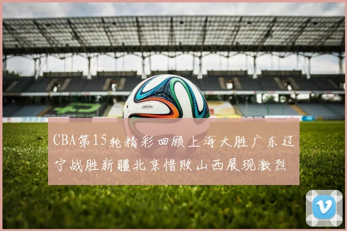 CBA第15轮精彩回顾上海大胜广东辽宁战胜新疆北京惜败山西展现激烈竞争