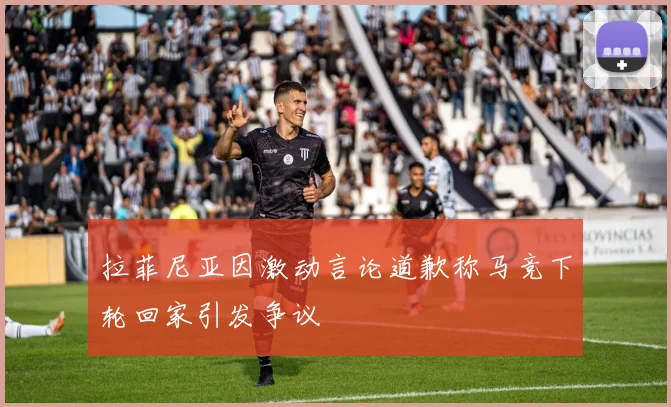 拉菲尼亚因激动言论道歉称马竞下轮回家引发争议