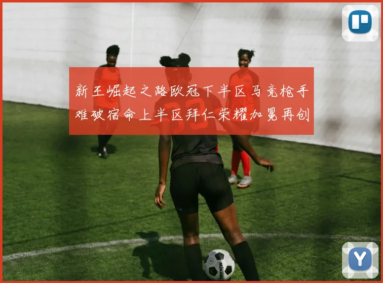 新王崛起之路欧冠下半区马竞枪手难破宿命上半区拜仁荣耀加冕再创辉煌