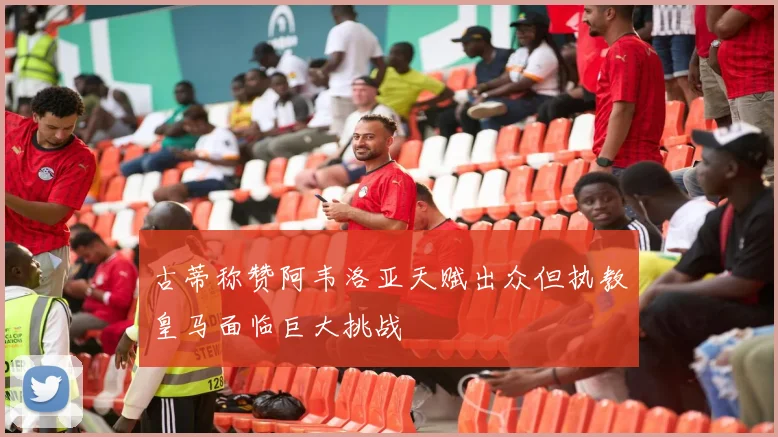 古蒂称赞阿韦洛亚天赋出众但执教皇马面临巨大挑战