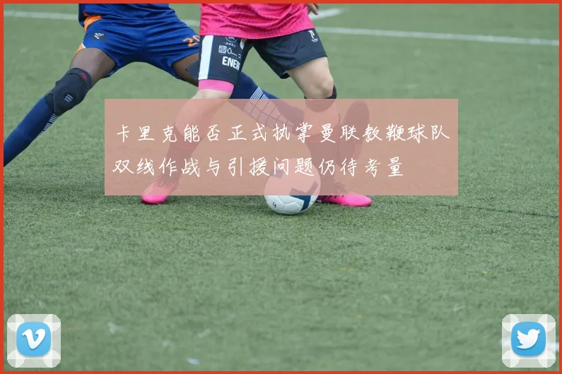 卡里克能否正式执掌曼联教鞭球队双线作战与引援问题仍待考量