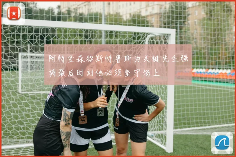 阿特金森称斯特鲁斯为关键先生强调最后时刻他必须坚守场上