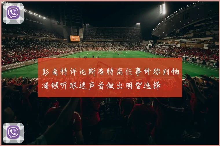 彭南特评论斯洛特离任事件称利物浦倾听球迷声音做出明智选择
