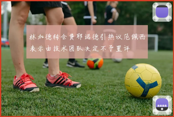 林加德转会费耶诺德引热议范佩西表示由技术团队决定不予置评